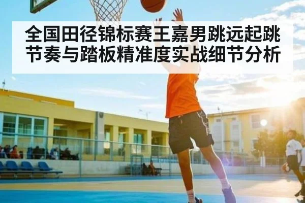 全国田径锦标赛王嘉男跳远起跳节奏与踏板精准度实战细节分析