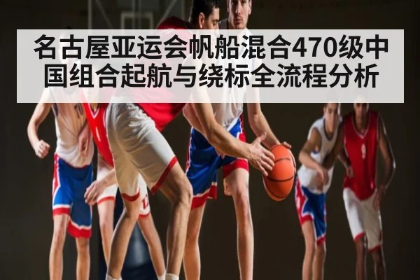 名古屋亚运会帆船混合470级中国组合起航与绕标全流程分析