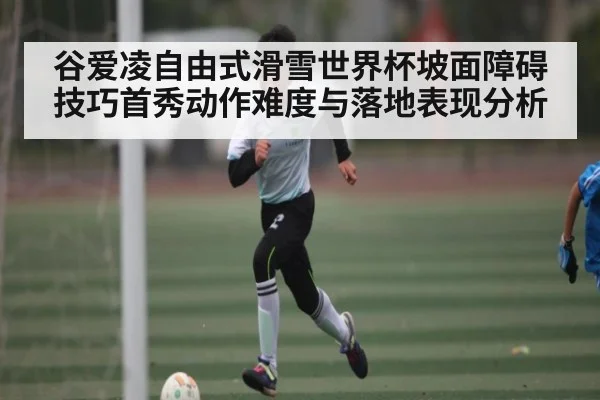 谷爱凌自由式滑雪世界杯坡面障碍技巧首秀动作难度与落地表现分析