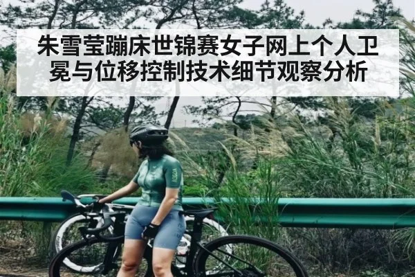 朱雪莹蹦床世锦赛女子网上个人卫冕与位移控制技术细节观察分析